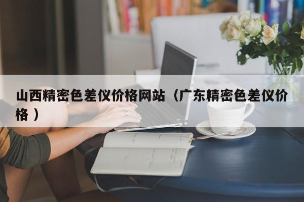 山西精密色差儀價格網(wǎng)站（廣東精密色差儀價格 ）