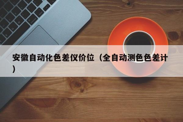 安徽自動(dòng)化色差儀價(jià)位（全自動(dòng)測(cè)色色差計(jì) ）