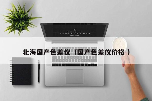 北海國(guó)產(chǎn)色差儀（國(guó)產(chǎn)色差儀價(jià)格 ）
