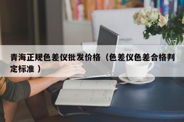 青海正規(guī)色差儀批發(fā)價格（色差儀色差合格判定標(biāo)準(zhǔn) ）