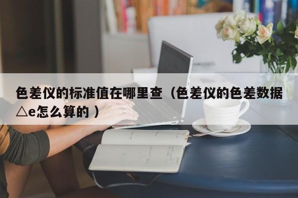 色差儀的標準值在哪里查（色差儀的色差數(shù)據(jù)△e怎么算的 ）