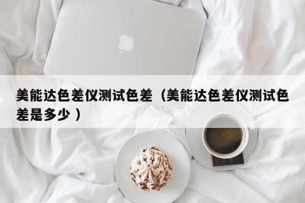 美能達(dá)色差儀測(cè)試色差（美能達(dá)色差儀測(cè)試色差是多少 ）