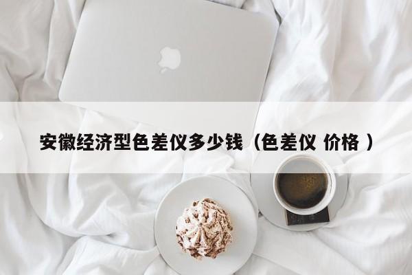 安徽經(jīng)濟(jì)型色差儀多少錢（色差儀 價(jià)格 ）