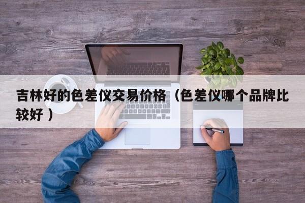 吉林好的色差儀交易價(jià)格（色差儀哪個品牌比較好 ）