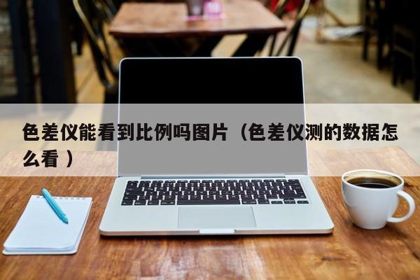 色差儀能看到比例嗎圖片（色差儀測(cè)的數(shù)據(jù)怎么看 ）