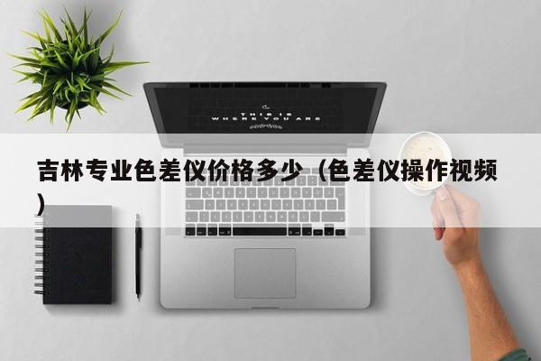 吉林專業(yè)色差儀價(jià)格多少（色差儀操作視頻 ）