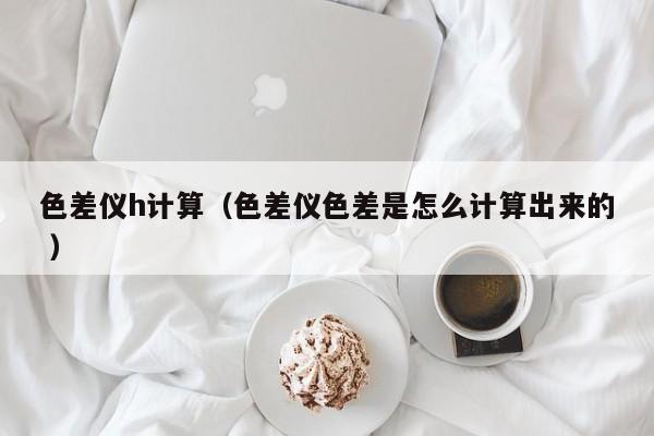 色差儀h計算（色差儀色差是怎么計算出來的 ）