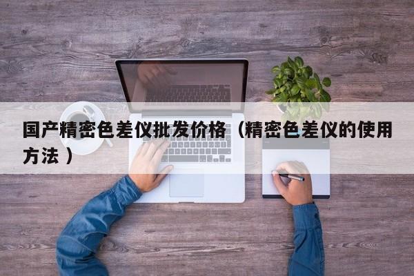 國產(chǎn)精密色差儀批發(fā)價格（精密色差儀的使用方法 ）