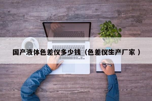 國(guó)產(chǎn)液體色差儀多少錢（色差儀生產(chǎn)廠家 ）