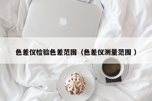 色差儀檢驗(yàn)色差范圍（色差儀測(cè)量范圍 ）