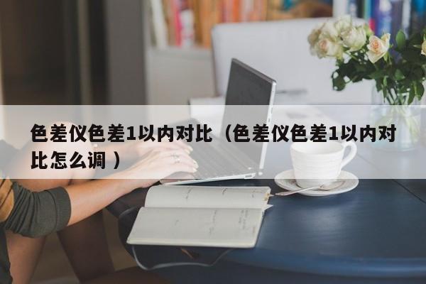 色差儀色差1以?xún)?nèi)對(duì)比（色差儀色差1以?xún)?nèi)對(duì)比怎么調(diào) ）