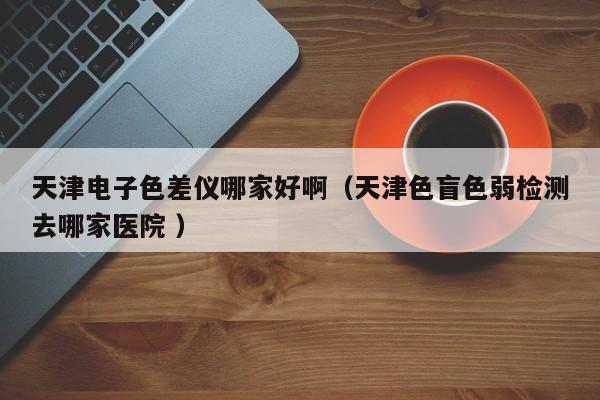 天津電子色差儀哪家好?。ㄌ旖蛏ど鯔z測(cè)去哪家醫(yī)院 ）
