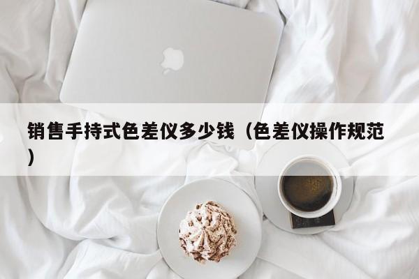 銷售手持式色差儀多少錢(qián)（色差儀操作規(guī)范 ）